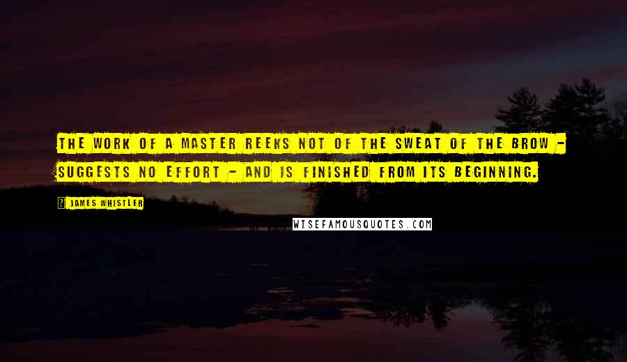 James Whistler quotes: The work of a master reeks not of the sweat of the brow - suggests no effort - and is finished from its beginning. James Whistler quotes: The work of a master reeks not of the sweat of the brow - suggests no effort - and is finished from its beginning.