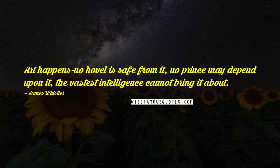 James Whistler quotes: Art happens-no hovel is safe from it, no prince may depend upon it, the vastest intelligence cannot bring it about. James Whistler quotes: Art happens-no hovel is safe from it, no prince may depend upon it, the vastest intelligence cannot bring it about.