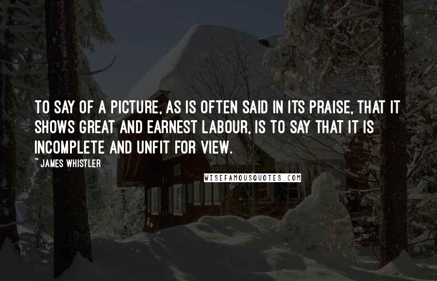 James Whistler quotes: To say of a picture, as is often said in its praise, that it shows great and earnest labour, is to say that it is incomplete and unfit for view. James Whistler quotes: To say of a picture, as is often said in its praise, that it shows great and earnest labour, is to say that it is incomplete and unfit for view.
