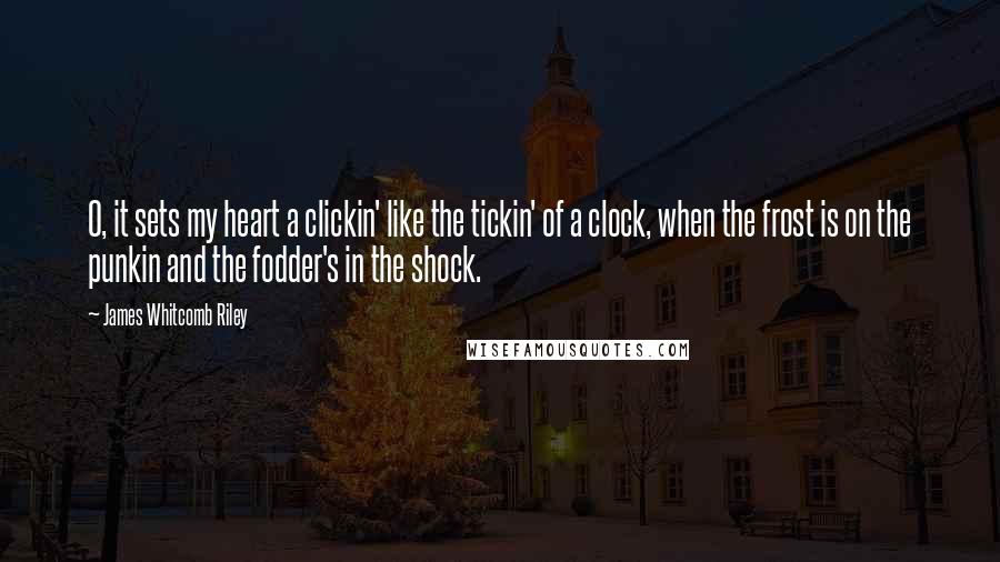 James Whitcomb Riley quotes: O, it sets my heart a clickin' like the tickin' of a clock, when the frost is on the punkin and the fodder's in the shock.