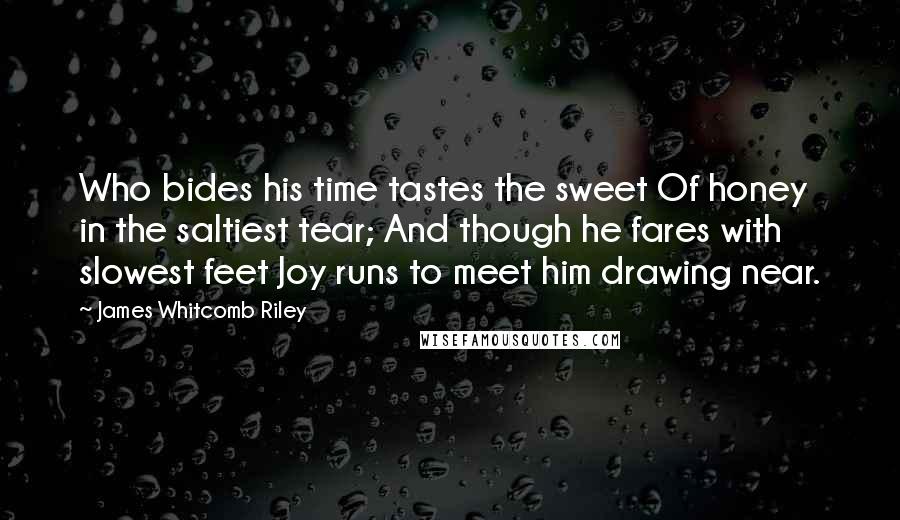 James Whitcomb Riley quotes: Who bides his time tastes the sweet Of honey in the saltiest tear; And though he fares with slowest feet Joy runs to meet him drawing near.