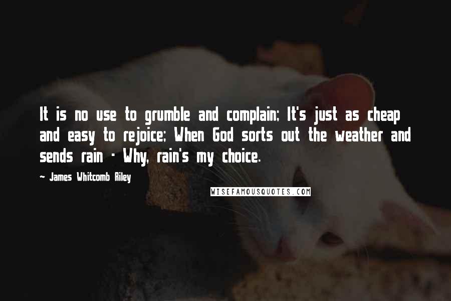 James Whitcomb Riley quotes: It is no use to grumble and complain; It's just as cheap and easy to rejoice; When God sorts out the weather and sends rain - Why, rain's my choice.