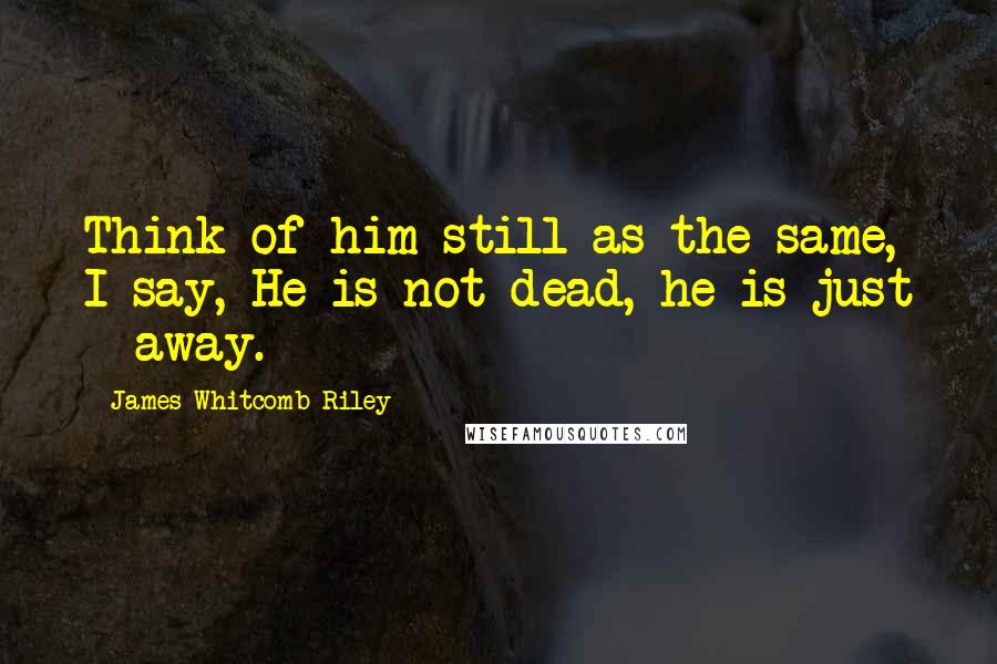 James Whitcomb Riley quotes: Think of him still as the same, I say, He is not dead, he is just - away.