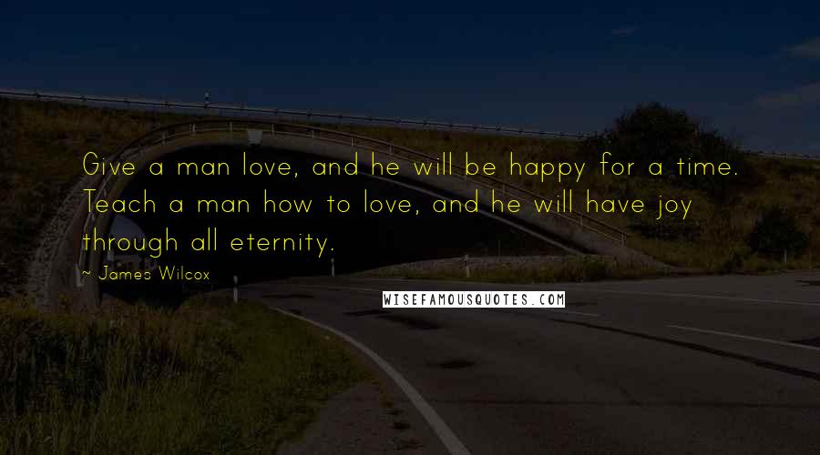 James Wilcox quotes: Give a man love, and he will be happy for a time. Teach a man how to love, and he will have joy through all eternity.