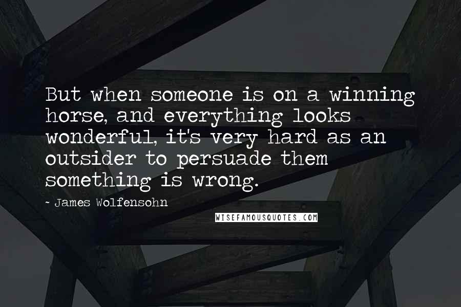 James Wolfensohn quotes: But when someone is on a winning horse, and everything looks wonderful, it's very hard as an outsider to persuade them something is wrong. James Wolfensohn quotes: But when someone is on a winning horse, and everything looks wonderful, it's very hard as an outsider to persuade them something is wrong.