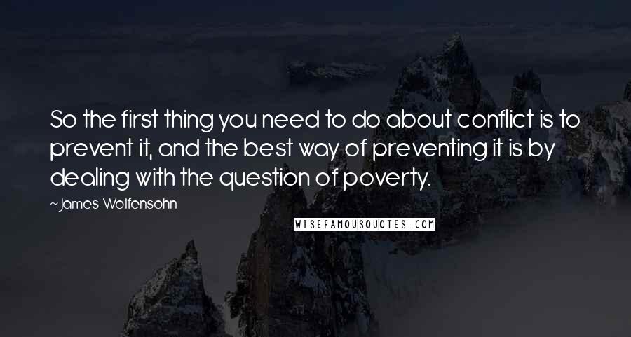 James Wolfensohn quotes: So the first thing you need to do about conflict is to prevent it, and the best way of preventing it is by dealing with the question of poverty. James Wolfensohn quotes: So the first thing you need to do about conflict is to prevent it, and the best way of preventing it is by dealing with the question of poverty.
