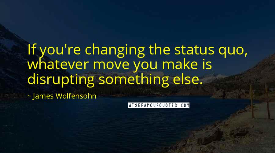 James Wolfensohn quotes: If you're changing the status quo, whatever move you make is disrupting something else.