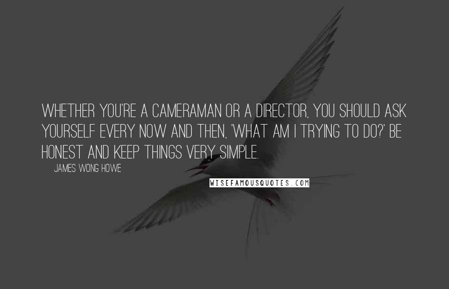 James Wong Howe quotes: Whether you're a cameraman or a director, you should ask yourself every now and then, 'What am I trying to do?' Be honest and keep things very simple.