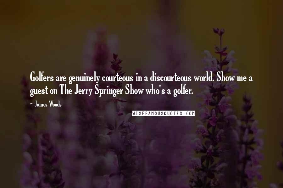 James Woods quotes: Golfers are genuinely courteous in a discourteous world. Show me a guest on The Jerry Springer Show who's a golfer. James Woods quotes: Golfers are genuinely courteous in a discourteous world. Show me a guest on The Jerry Springer Show who's a golfer.