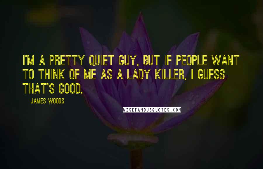 James Woods quotes: I'm a pretty quiet guy, but if people want to think of me as a lady killer, I guess that's good.