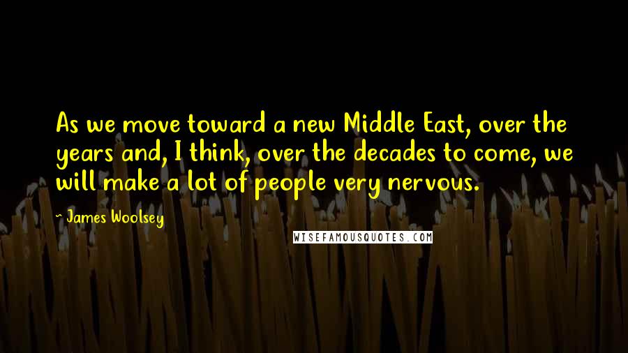 James Woolsey quotes: As we move toward a new Middle East, over the years and, I think, over the decades to come, we will make a lot of people very nervous.