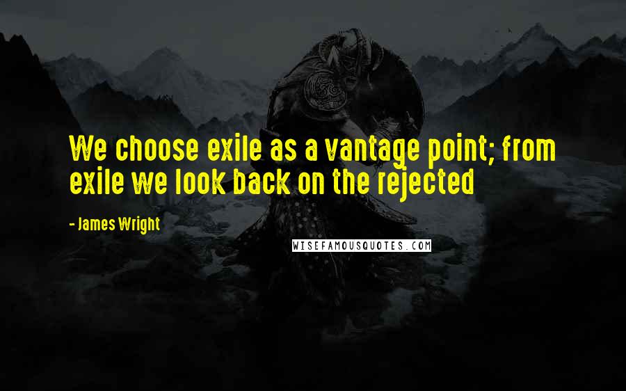 James Wright quotes: We choose exile as a vantage point; from exile we look back on the rejected