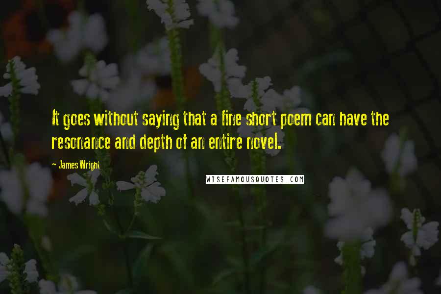 James Wright quotes: It goes without saying that a fine short poem can have the resonance and depth of an entire novel.