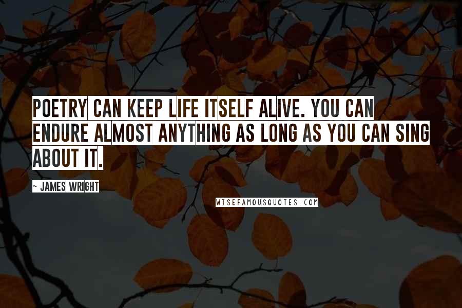 James Wright quotes: Poetry can keep life itself alive. You can endure almost anything as long as you can sing about it.