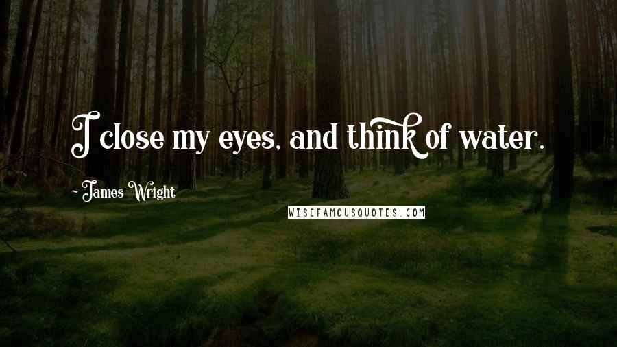 James Wright quotes: I close my eyes, and think of water.