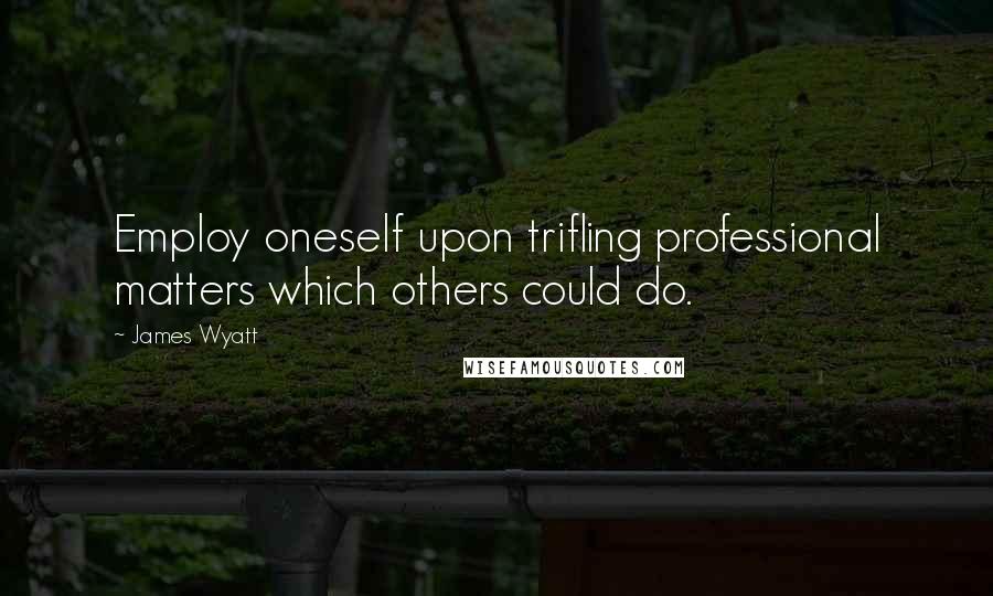James Wyatt quotes: Employ oneself upon trifling professional matters which others could do.