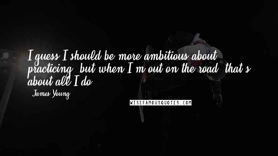 James Young quotes: I guess I should be more ambitious about practicing, but when I'm out on the road, that's about all I do.