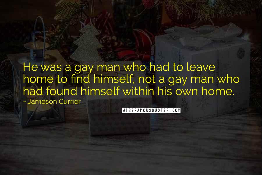 Jameson Currier quotes: He was a gay man who had to leave home to find himself, not a gay man who had found himself within his own home.