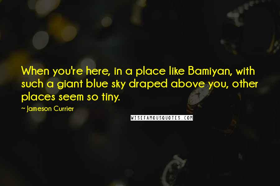 Jameson Currier quotes: When you're here, in a place like Bamiyan, with such a giant blue sky draped above you, other places seem so tiny.