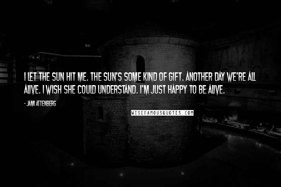 Jami Attenberg quotes: I let the sun hit me. The sun's some kind of gift. Another day we're all alive. I wish she could understand. I'm just happy to be alive.