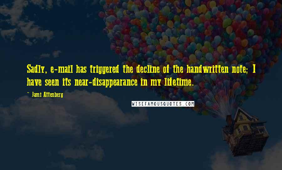 Jami Attenberg quotes: Sadly, e-mail has triggered the decline of the handwritten note; I have seen its near-disappearance in my lifetime. Jami Attenberg quotes: Sadly, e-mail has triggered the decline of the handwritten note; I have seen its near-disappearance in my lifetime.