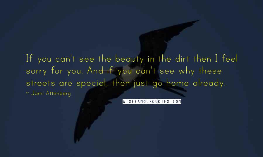 Jami Attenberg quotes: If you can't see the beauty in the dirt then I feel sorry for you. And if you can't see why these streets are special, then just go home already. Jami Attenberg quotes: If you can't see the beauty in the dirt then I feel sorry for you. And if you can't see why these streets are special, then just go home already.