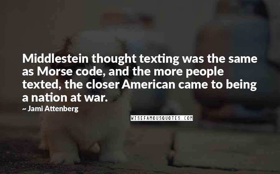 Jami Attenberg quotes: Middlestein thought texting was the same as Morse code, and the more people texted, the closer American came to being a nation at war. Jami Attenberg quotes: Middlestein thought texting was the same as Morse code, and the more people texted, the closer American came to being a nation at war.