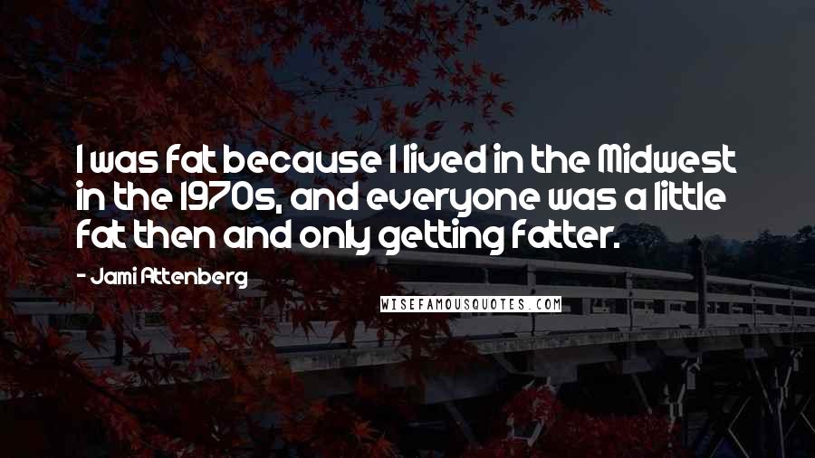 Jami Attenberg quotes: I was fat because I lived in the Midwest in the 1970s, and everyone was a little fat then and only getting fatter. Jami Attenberg quotes: I was fat because I lived in the Midwest in the 1970s, and everyone was a little fat then and only getting fatter.