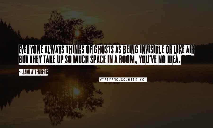 Jami Attenberg quotes: Everyone always thinks of ghosts as being invisible or like air but they take up so much space in a room, you've no idea. Jami Attenberg quotes: Everyone always thinks of ghosts as being invisible or like air but they take up so much space in a room, you've no idea.