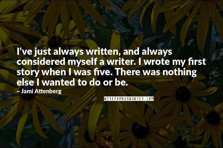 Jami Attenberg quotes: I've just always written, and always considered myself a writer. I wrote my first story when I was five. There was nothing else I wanted to do or be. Jami Attenberg quotes: I've just always written, and always considered myself a writer. I wrote my first story when I was five. There was nothing else I wanted to do or be.