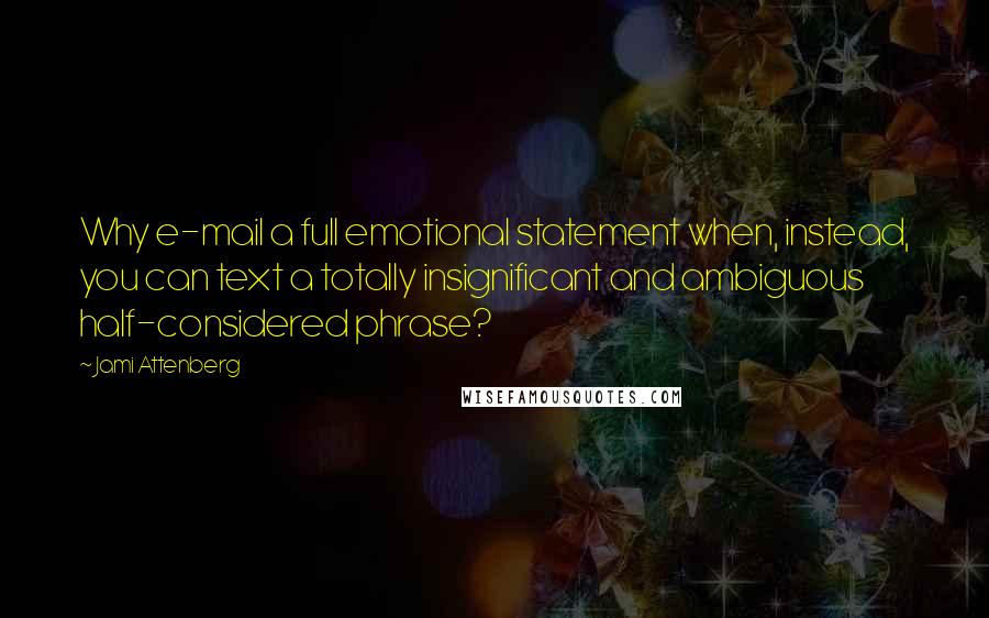 Jami Attenberg quotes: Why e-mail a full emotional statement when, instead, you can text a totally insignificant and ambiguous half-considered phrase? Jami Attenberg quotes: Why e-mail a full emotional statement when, instead, you can text a totally insignificant and ambiguous half-considered phrase?