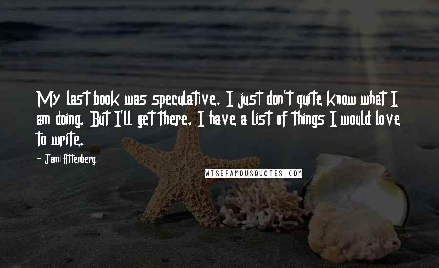 Jami Attenberg quotes: My last book was speculative. I just don't quite know what I am doing. But I'll get there. I have a list of things I would love to write. Jami Attenberg quotes: My last book was speculative. I just don't quite know what I am doing. But I'll get there. I have a list of things I would love to write.