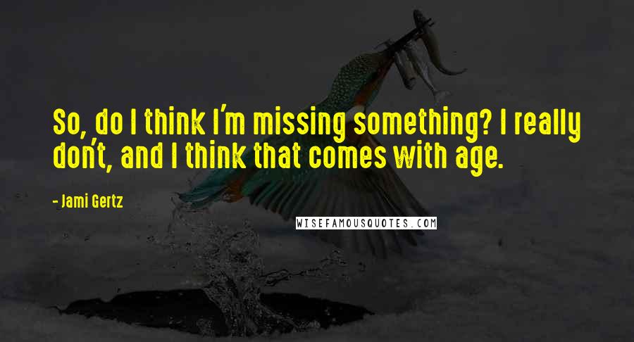 Jami Gertz quotes: So, do I think I'm missing something? I really don't, and I think that comes with age.