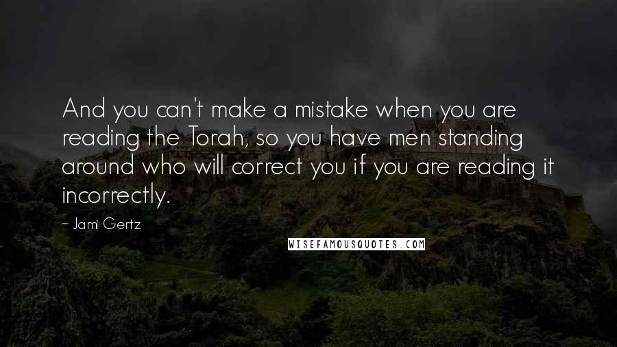 Jami Gertz quotes: And you can't make a mistake when you are reading the Torah, so you have men standing around who will correct you if you are reading it incorrectly. Jami Gertz quotes: And you can't make a mistake when you are reading the Torah, so you have men standing around who will correct you if you are reading it incorrectly.