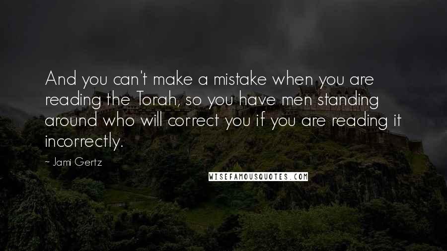 Jami Gertz quotes: And you can't make a mistake when you are reading the Torah, so you have men standing around who will correct you if you are reading it incorrectly.