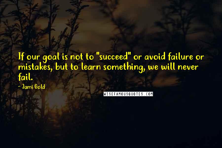 Jami Gold quotes: If our goal is not to "succeed" or avoid failure or mistakes, but to learn something, we will never fail.