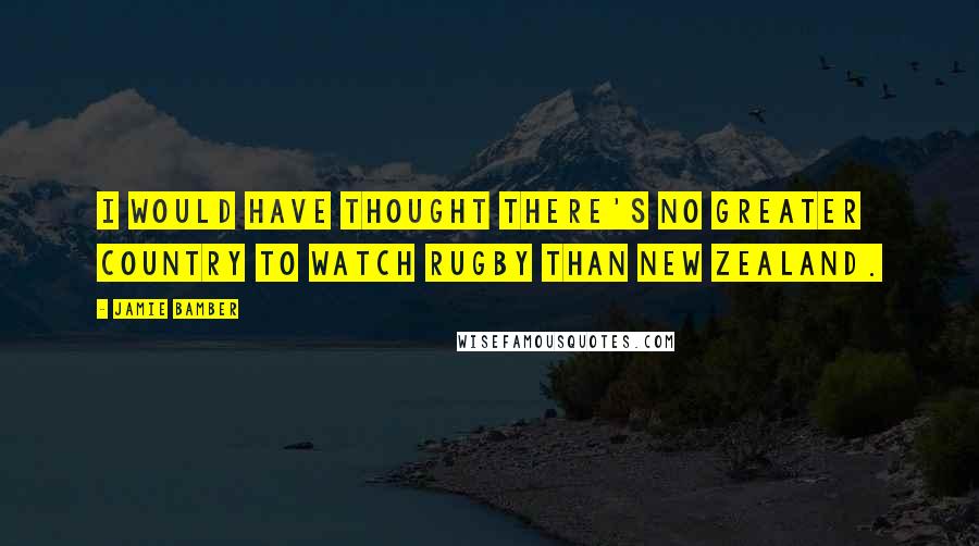 Jamie Bamber quotes: I would have thought there's no greater country to watch rugby than New Zealand.