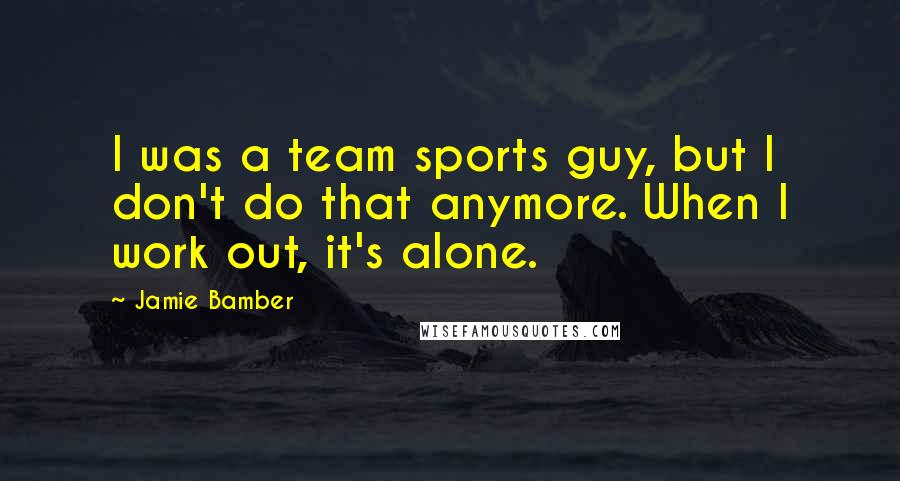 Jamie Bamber quotes: I was a team sports guy, but I don't do that anymore. When I work out, it's alone.