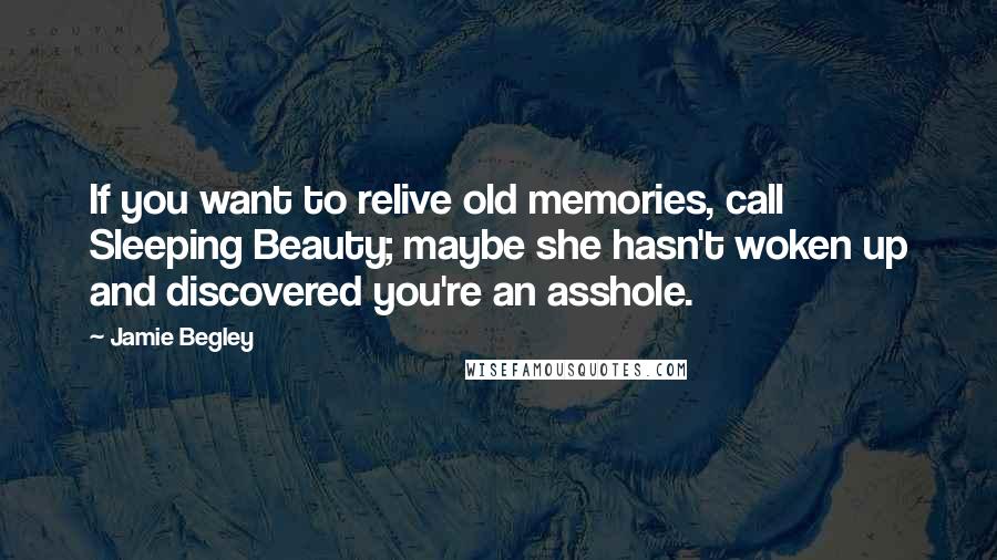 Jamie Begley quotes: If you want to relive old memories, call Sleeping Beauty; maybe she hasn't woken up and discovered you're an asshole.