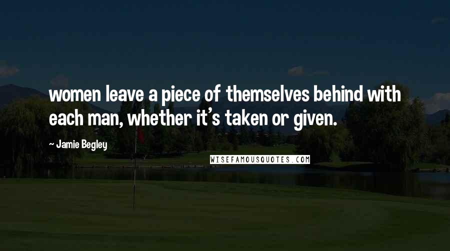 Jamie Begley quotes: women leave a piece of themselves behind with each man, whether it's taken or given.