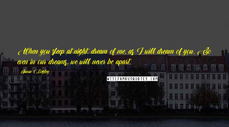 Jamie Begley quotes: When you sleep at night, dream of me, as I will dream of you. So even in our dreams, we will never be apart.