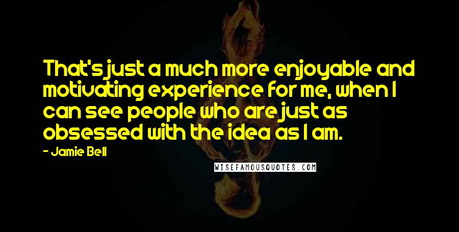 Jamie Bell quotes: That's just a much more enjoyable and motivating experience for me, when I can see people who are just as obsessed with the idea as I am.