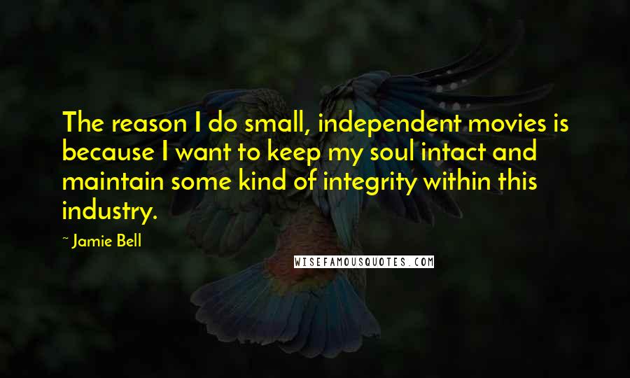 Jamie Bell quotes: The reason I do small, independent movies is because I want to keep my soul intact and maintain some kind of integrity within this industry.