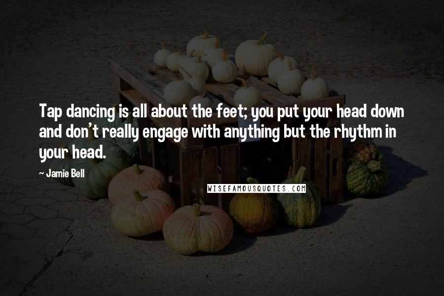 Jamie Bell quotes: Tap dancing is all about the feet; you put your head down and don't really engage with anything but the rhythm in your head.