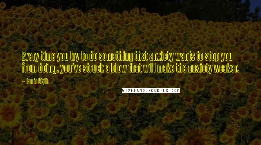 Jamie Blyth quotes: Every time you try to do something that anxiety wants to stop you from doing, you've struck a blow that will make the anxiety weaker.