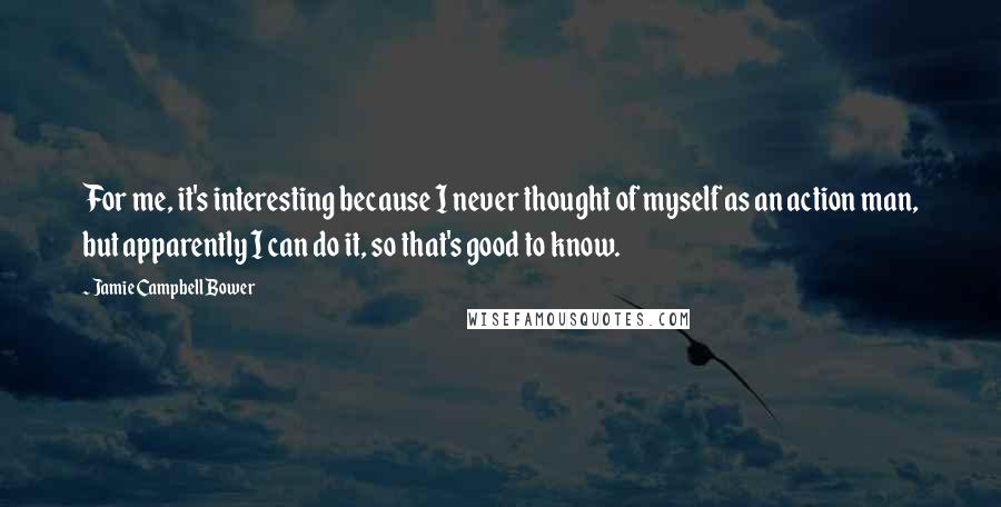 Jamie Campbell Bower quotes: For me, it's interesting because I never thought of myself as an action man, but apparently I can do it, so that's good to know.