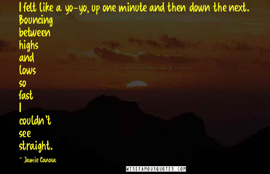 Jamie Canosa quotes: I felt like a yo-yo, up one minute and then down the next. Bouncing between highs and lows so fast I couldn't see straight. Jamie Canosa quotes: I felt like a yo-yo, up one minute and then down the next. Bouncing between highs and lows so fast I couldn't see straight.