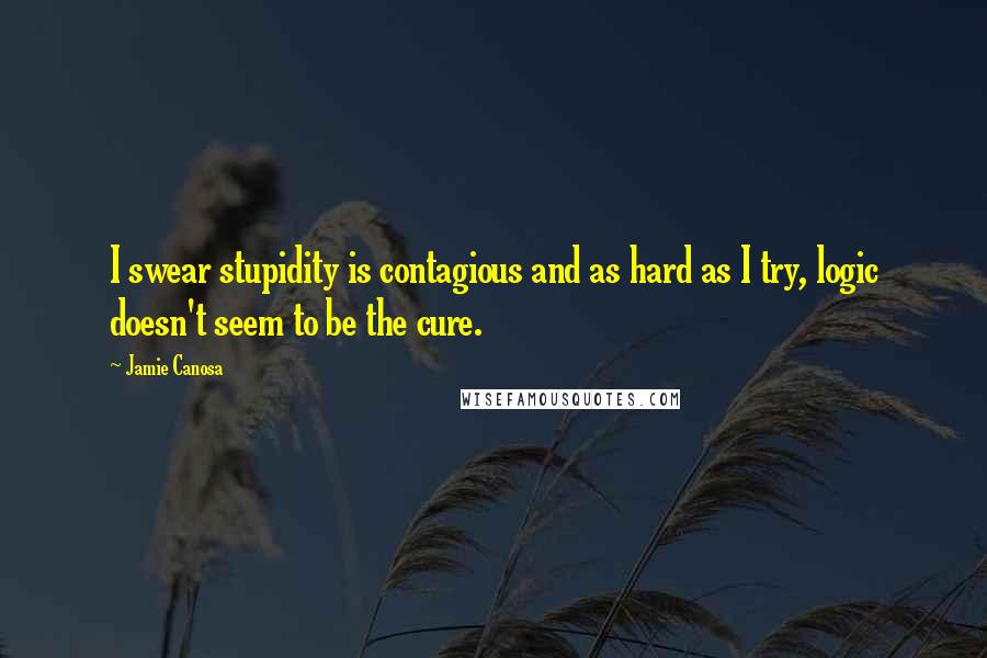 Jamie Canosa quotes: I swear stupidity is contagious and as hard as I try, logic doesn't seem to be the cure.