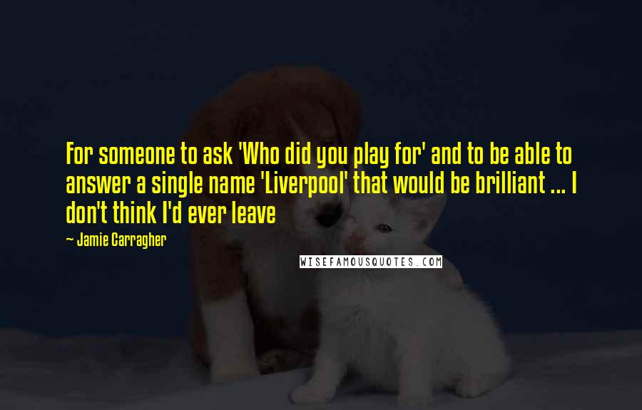 Jamie Carragher quotes: For someone to ask 'Who did you play for' and to be able to answer a single name 'Liverpool' that would be brilliant ... I don't think I'd ever leave