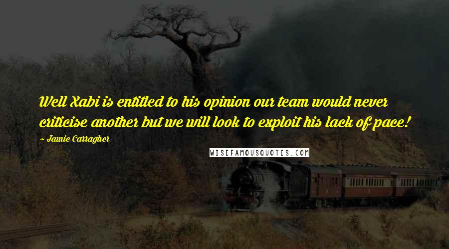 Jamie Carragher quotes: Well Xabi is entitled to his opinion our team would never criticise another but we will look to exploit his lack of pace!
